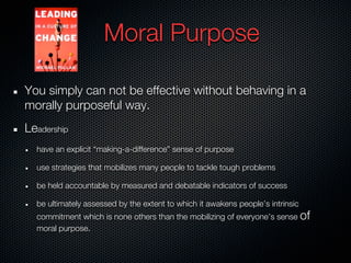 Moral Purpose

You simply can not be effective without behaving in a
morally purposeful way.
Leadership
  have an explicit “making-a-difference” sense of purpose

  use strategies that mobilizes many people to tackle tough problems

  be held accountable by measured and debatable indicators of success

  be ultimately assessed by the extent to which it awakens people’s intrinsic
  commitment which is none others than the mobilizing of everyone’s sense of
  moral purpose.
 