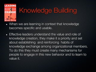 Knowledge Building
When we are learning in context that knowledge
becomes specific and usable.
Effective leaders understand the value and role of
knowledge creation, they make it a priority and set
about establishing and reinforcing habits of
knowledge exchange among organizational members.
To do this they must create many mechanisms for
people to engage in this new behavior and to learn to
value it.
 