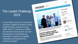 The Lysekil Challenge
2019
In your teams, you are to conceive of
and pitch a digital innovation to help
Lysekil Kommun pursue its Vision
2030, which is ”Lysekil är en hållbar
och attraktiv kommun året runt som
kännetecknas av kreativitet och
framtidstro. Lysekil är en självklar
mötesplats och ledande inom
maritima näringar”.
 