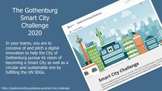 The Gothenburg
Smart City
Challenge
2020
In your teams, you are to
conceive of and pitch a digital
innovation to help the City of
Gothenburg pursue its vision of
becoming a Smart City as well as a
circular and sustainable one by
fulfilling the UN SDGs.
https://stadsutveckling.goteborg.se/smart-city-challenge/
 