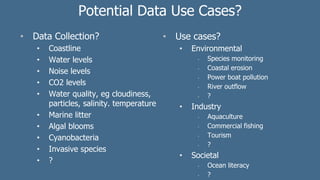 Potential Data Use Cases?
• Data Collection?
• Coastline
• Water levels
• Noise levels
• CO2 levels
• Water quality, eg cloudiness,
particles, salinity. temperature
• Marine litter
• Algal blooms
• Cyanobacteria
• Invasive species
• ?
• Use cases?
• Environmental
• Species monitoring
• Coastal erosion
• Power boat pollution
• River outflow
• ?
• Industry
• Aquaculture
• Commercial fishing
• Tourism
• ?
• Societal
• Ocean literacy
• ?
 