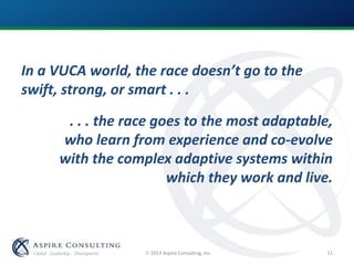 2013 Aspire Consulting, Inc.
In a VUCA world, the race doesn’t go to the
swift, strong, or smart . . .
. . . the race goes to the most adaptable,
who learn from experience and co-evolve
with the complex adaptive systems within
which they work and live.
11
 