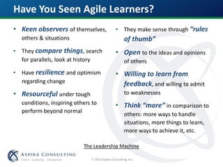  2013 Aspire Consulting, Inc.
Have You Seen Agile Learners?
• Keen observers of themselves,
others & situations
• They compare things, search
for parallels, look at history
• Have resilience and optimism
regarding change
• Resourceful under tough
conditions, inspiring others to
perform beyond normal
• They make sense through “rules
of thumb”
• Open to the ideas and opinions
of others
• Willing to learn from
feedback, and willing to admit
to weaknesses
• Think “more” in comparison to
others: more ways to handle
situations, more things to learn,
more ways to achieve it, etc.
The Leadership Machine
 