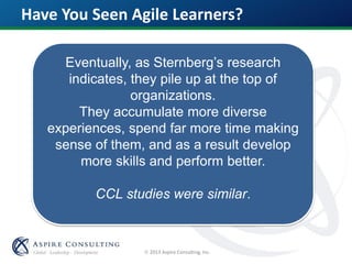  2013 Aspire Consulting, Inc.
Have You Seen Agile Learners?
Eventually, as Sternberg’s research
indicates, they pile up at the top of
organizations.
They accumulate more diverse
experiences, spend far more time making
sense of them, and as a result develop
more skills and perform better.
CCL studies were similar.
 