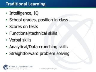  2013 Aspire Consulting, Inc.
Traditional Learning
• Intelligence, IQ
• School grades, position in class
• Scores on tests
• Functional/technical skills
• Verbal skills
• Analytical/Data crunching skills
• Straightforward problem solving
 
