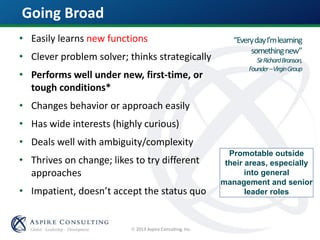  2013 Aspire Consulting, Inc.
Promotable outside
their areas, especially
into general
management and senior
leader roles
“EverydayI’mlearning
somethingnew”
SirRichardBranson,
Founder–VirginGroup
Going Broad
• Easily learns new functions
• Clever problem solver; thinks strategically
• Performs well under new, first-time, or
tough conditions*
• Changes behavior or approach easily
• Has wide interests (highly curious)
• Deals well with ambiguity/complexity
• Thrives on change; likes to try different
approaches
• Impatient, doesn’t accept the status quo
 