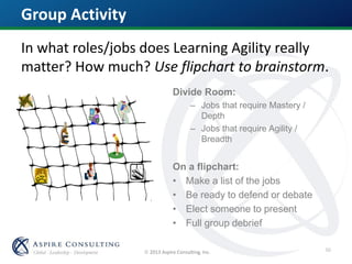  2013 Aspire Consulting, Inc.
Group Activity
In what roles/jobs does Learning Agility really
matter? How much? Use flipchart to brainstorm.
Divide Room:
– Jobs that require Mastery /
Depth
– Jobs that require Agility /
Breadth
On a flipchart:
• Make a list of the jobs
• Be ready to defend or debate
• Elect someone to present
• Full group debrief
50
 
