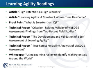  2013 Aspire Consulting, Inc.
• Article “High Potentials as High Learners”
• Article “Learning Agility: A Construct Whose Time Has Come”
• Proof Point “What is Smarter than IQ?”
• Technical Report “Criterion- Related Validity of viaEDGE
Assessment: Findings from Two Recent Field Studies”
• Technical Report “The Development and Validation of a Self
Assessment of Learning Agility”
• Technical Report ” Test-Retest Reliability Analysis of viaEDGE
Assessment”
• Whitepaper “Using Learning Agility to Identify High Potentials
Around the World”
Learning Agility Readings
54
 