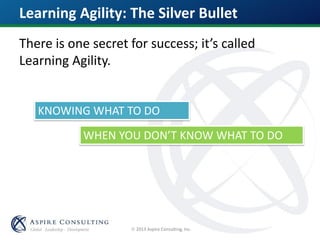  2013 Aspire Consulting, Inc.
Learning Agility: The Silver Bullet
There is one secret for success; it’s called
Learning Agility.
KNOWING WHAT TO DO
WHEN YOU DON’T KNOW WHAT TO DO
 