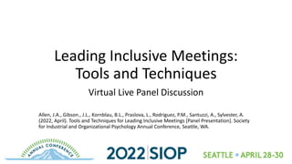 Leading Inclusive Meetings:
Tools and Techniques
Virtual Live Panel Discussion
Allen, J.A., Gibson., J.L., Kornblau, B.L., Praslova, L., Rodriguez, P.M., Santuzzi, A., Sylvester, A.
(2022, April). Tools and Techniques for Leading Inclusive Meetings [Panel Presentation]. Society
for Industrial and Organizational Psychology Annual Conference, Seattle, WA.
 