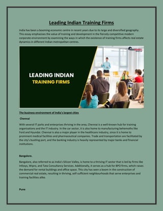 Leading Indian Training Firms
India has been a booming economic centre in recent years due to its large and diversified geography.
This essay emphasises the value of training and development in the fiercely competitive modern
corporate environment by examining the ways in which the existence of training firms affects real estate
dynamics in different Indian metropolitan centres.
The business environment of India's largest cities
Chennai
With several IT parks and enterprises thriving in the area, Chennai is a well-known hub for training
organisations and the IT industry. In the car sector, it is also home to manufacturing behemoths like
Ford and Hyundai. Chennai is also a major player in the healthcare industry, since it is home to
prominent medical facilities and pharmaceutical companies. Trade and transportation are facilitated by
the city's bustling port, and the banking industry is heavily represented by major banks and financial
institutions.
Bangalore.
Bangalore, also referred to as India's Silicon Valley, is home to a thriving IT sector that is led by firms like
Infosys, Wipro, and Tata Consultancy Services. Additionally, it serves as a hub for BPO firms, which raises
the demand for rental buildings and office space. This city has seen a boom in the construction of
commercial real estate, resulting in thriving, self-sufficient neighbourhoods that serve enterprises and
training facilities alike.
Pune
 