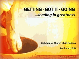 GETTING ∙ GOT IT ∙ GOING
                                        …leading in greatness




                                            Lighthouse Church of All Nations

                                                                 Jan Paron, PhD


Lighthouse Church of All Nations
 http://www.slideshare.net/PerSpectives12/leading-in-greatnesslighthouse-retreat20131
                                     Photo Credit: Sharefaith.com
 