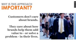 Customers don’t care
about brands.
They care about how
brands help them add
value to - or solve a
problem - in their lives...