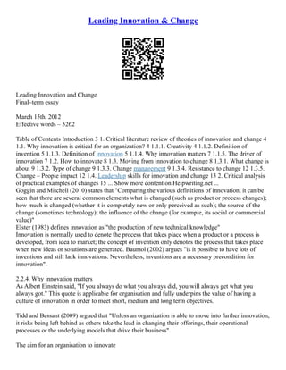 Leading Innovation & Change
Leading Innovation and Change
Final–term essay
March 15th, 2012
Effective words – 5262
Table of Contents Introduction 3 1. Critical literature review of theories of innovation and change 4
1.1. Why innovation is critical for an organization? 4 1.1.1. Creativity 4 1.1.2. Definition of
invention 5 1.1.3. Definition of innovation 5 1.1.4. Why innovation matters 7 1.1.5. The driver of
innovation 7 1.2. How to innovate 8 1.3. Moving from innovation to change 8 1.3.1. What change is
about 9 1.3.2. Type of change 9 1.3.3. Change management 9 1.3.4. Resistance to change 12 1.3.5.
Change – People impact 12 1.4. Leadership skills for innovation and change 13 2. Critical analysis
of practical examples of changes 15 ... Show more content on Helpwriting.net ...
Goggin and Mitchell (2010) states that "Comparing the various definitions of innovation, it can be
seen that there are several common elements what is changed (such as product or process changes);
how much is changed (whether it is completely new or only perceived as such); the source of the
change (sometimes technology); the influence of the change (for example, its social or commercial
value)"
Elster (1983) defines innovation as "the production of new technical knowledge"
Innovation is normally used to denote the process that takes place when a product or a process is
developed, from idea to market; the concept of invention only denotes the process that takes place
when new ideas or solutions are generated. Baumol (2002) argues "is it possible to have lots of
inventions and still lack innovations. Nevertheless, inventions are a necessary precondition for
innovation".
2.2.4. Why innovation matters
As Albert Einstein said, "If you always do what you always did, you will always get what you
always got." This quote is applicable for organisation and fully underpins the value of having a
culture of innovation in order to meet short, medium and long term objectives.
Tidd and Bessant (2009) argued that "Unless an organization is able to move into further innovation,
it risks being left behind as others take the lead in changing their offerings, their operational
processes or the underlying models that drive their business".
The aim for an organisation to innovate
 