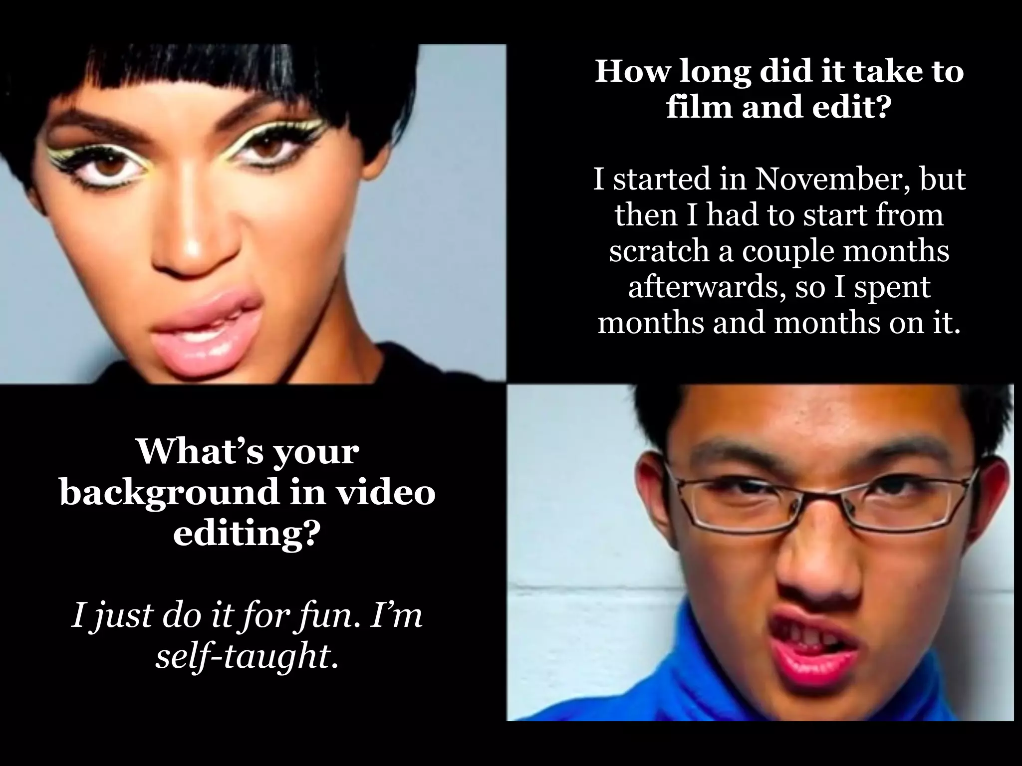 How long did it take to
film and edit?
I started in November, but
then I had to start from
scratch a couple months
afterwards, so I spent
months and months on it.

What’s your
background in video
editing?
I just do it for fun. I’m
self-taught.

 