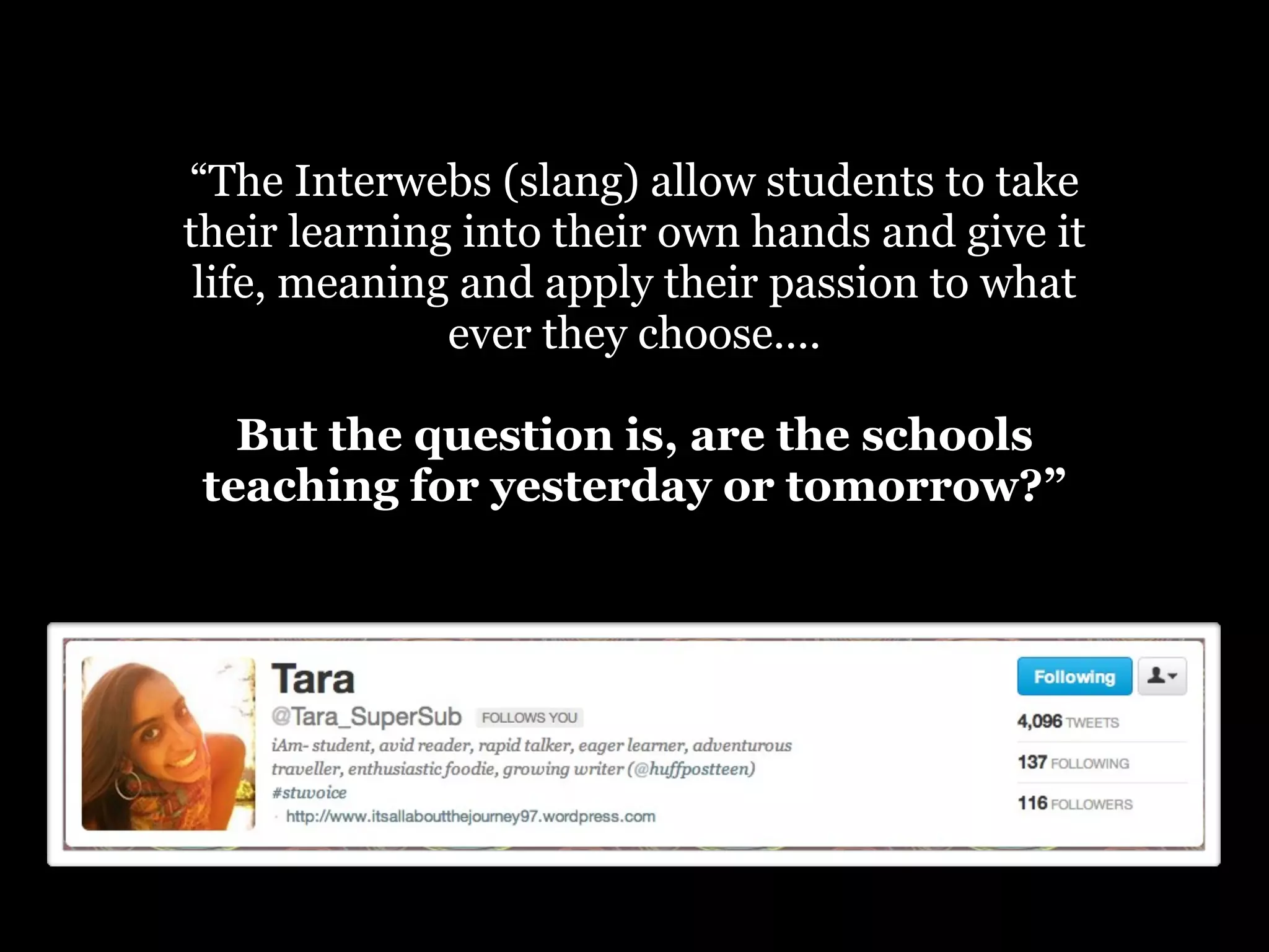 “The Interwebs (slang) allow students to take
their learning into their own hands and give it
life, meaning and apply their passion to what
ever they choose....
But the question is, are the schools
teaching for yesterday or tomorrow?”

 