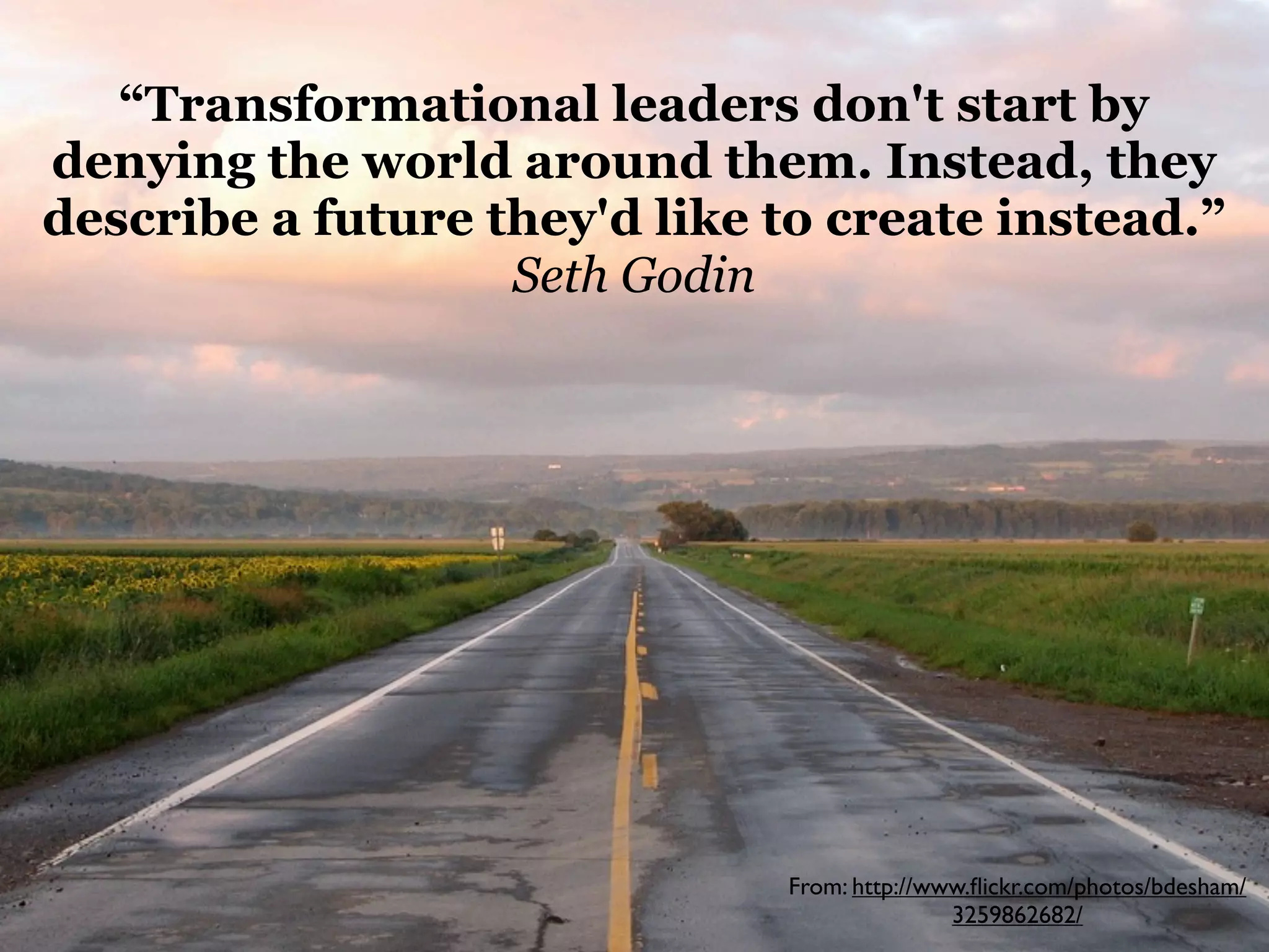 “Transformational leaders don't start by
denying the world around them. Instead, they
describe a future they'd like to create instead.”
Seth Godin

From: http://www.ﬂickr.com/photos/bdesham/
3259862682/

 