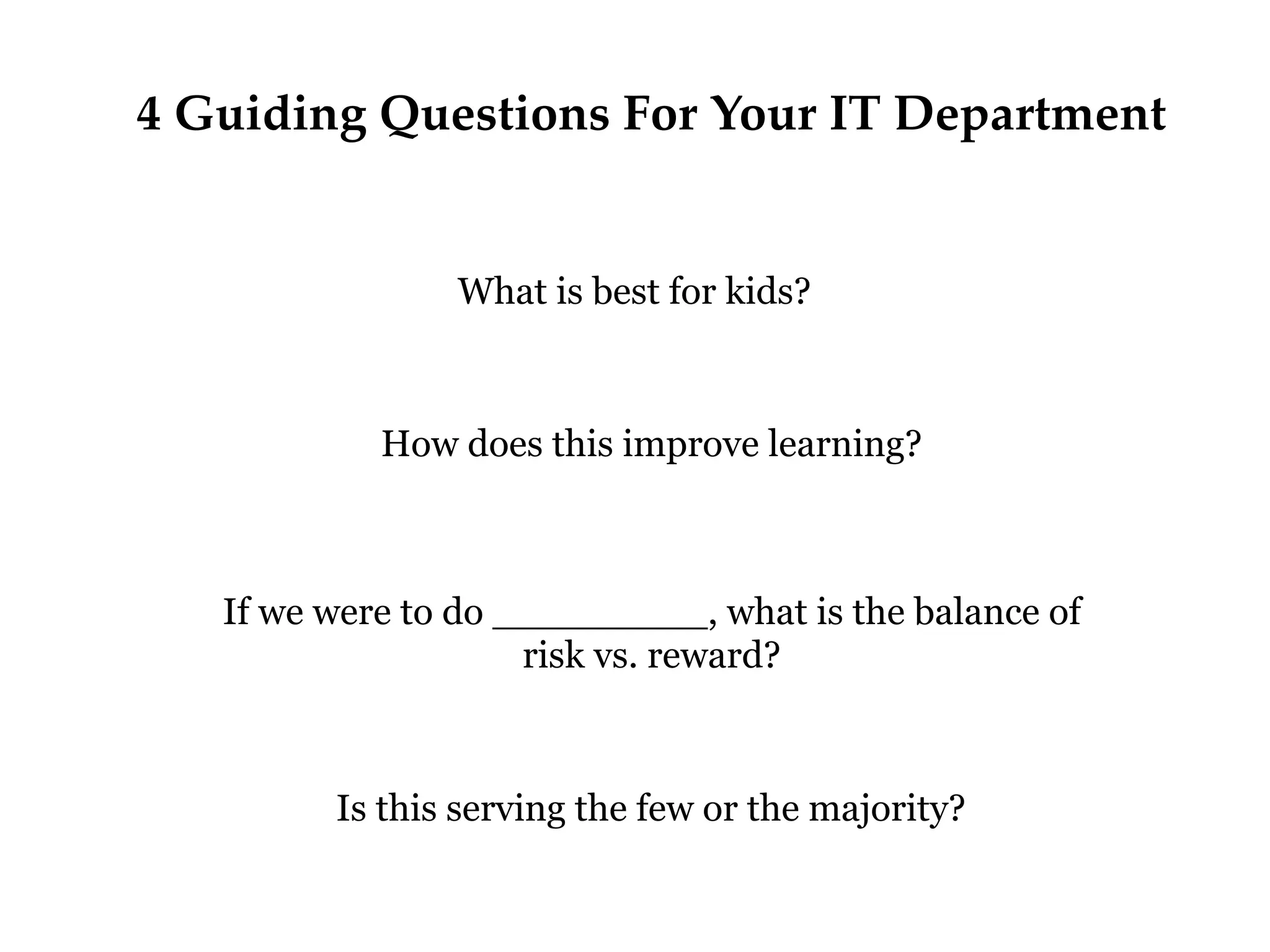 4 Guiding Questions For Your IT Department

What is best for kids?

How does this improve learning?

If we were to do _________, what is the balance of
risk vs. reward?

Is this serving the few or the majority?

 