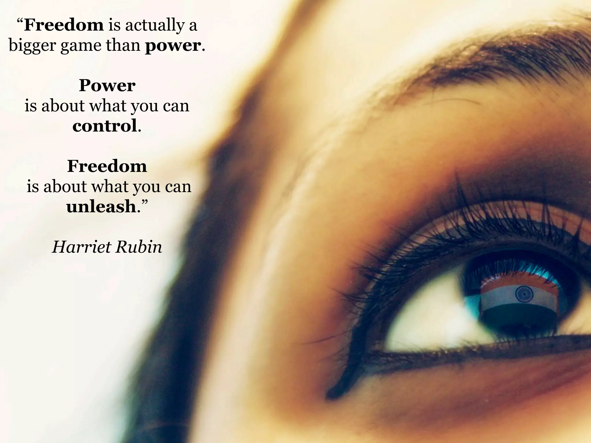 “Freedom is actually a
bigger game than power.
Power
is about what you can
control.
Freedom
is about what you can
unleash.”
Harriet Rubin

 