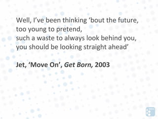 Well, I’ve been thinking ‘bout the future,
too young to pretend,
such a waste to always look behind you,
you should be looking straight ahead’

Jet, ‘Move On’, Get Born, 2003
 