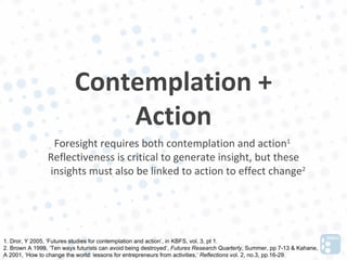 Contemplation +
                              Action
                 Foresight requires both contemplation and action1
                Reflectiveness is critical to generate insight, but these
                insights must also be linked to action to effect change2




1. Dror, Y 2005, ‘Futures studies for contemplation and action’, in KBFS, vol. 3, pt 1.
2. Brown A 1999, ‘Ten ways futurists can avoid being destroyed’, Futures Research Quarterly, Summer, pp 7-13 & Kahane,
A 2001, ‘How to change the world: lessons for entrepreneurs from activities,’ Reflections vol. 2, no.3, pp.16-29.
 