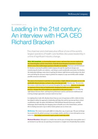 NOVEMBER 2013

Leading in the 21st century:
An interview with HCA CEO
Richard Bracken
The chairman and chief executive officer of one of the world’s
largest operators of health-care facilities discusses leadership in
a time of significant industry change.
With 165 hospitals, 113 freestanding surgery centers, and more than 200,000 employees in
the United Kingdom and the United States, Nashville-based Hospital Corporation of America
(HCA) is one of the world’s largest operators of health-care facilities. Chairman and CEO Richard
transforming the health-care industry—and doing so amid considerable uncertainty. For Bracken,
the leadership challenge comes down to getting the balance right between performing in the short
term and taking the necessary steps to position his company to cope successfully under multiple
possible scenarios in the future.

predictable clinical outcomes, 24 hours a day, seven days per week,” Bracken says. “By necessity,
this creates a daily focus that is ever-present throughout the organization. However, we also must
be cognizant of forces that are fundamentally changing the health-care delivery system in
America—changes that will transform our organization in the years to come. How we strike the
right balance between short- and long-term performance metrics and between traditional and
evolving strategic approaches consumes much of our time.”
In weighing these trade-offs, Bracken draws from 32 years of experience at HCA, which, he feels,
recalibrations right. He spoke with McKinsey’s Rik Kirkland, Ramesh Srinivasan, and Rick
Schlesinger about leadership, the changing nature of health care in the United States, and how

McKinsey: The context seems quite different today than, say, 20 years ago. The pace of change
has accelerated, the global economy is increasingly volatile, and there is more disruption across
industries. Does today’s environment require greater leadership skills?

Richard Bracken:
am hesitant to say that any one operating environment is a tougher test of leadership than another.

 