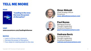 TELL ME MORE
Omar Abbosh
Chief Strategy Officer
Accenture
omar.abbosh@accenture.com
Paul Nunes
Managing Director
Thought Leadership
Accenture Research
paul.f.nunes@accenture.com
Vedrana Savic
Principal Director
Thought Leadership
Accenture Research
vedrana.savic@accenture.com
READ
VISIT
WATCH
“Leading in the new:
Harness the power
of disruption”
www.accenture.com/leadinginthenew
• Learn to thrive under pressure
• Harness the power of disruption
• Four steps to rotating wisely to the new
Copyright © 2017 Accenture. All rights reserved. 17
 