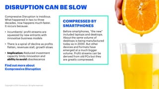 DISRUPTION CAN BE SLOW
Compressive Disruption is insidious.
What happened in two to three
decades, now happens much faster.
It occurs because:
• Incumbents’ profit streams are
squeezed by new entrants with
innovative business models
• There is a spiral of decline as profits
flatten, revenues stall, growth slows
• Implication: Reduced investment
capacity limits innovation and
ability to avoid obsolescence
Find out more about
Compressive Disruption
COMPRESSED BY
SMARTPHONES
Before smartphones, "the new"
included laptops and desktops.
About the same volume of
desktops is being manufactured
today as in 2005. But other
devices and formats have
emerged at a much bigger
volume. Profit streams can be
derived from old PCs but they
are greatly compressed.
Copyright © 2017 Accenture. All rights reserved. 4
 