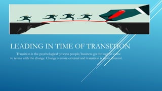LEADING IN TIME OF TRANSITION
Transition is the psychological process people/business go through to come
to terms with the change. Change is more external and transition is more internal.
 