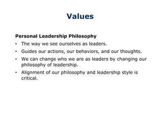 Values
Personal Leadership Philosophy
• The way we see ourselves as leaders.
• Guides our actions, our behaviors, and our thoughts.
• We can change who we are as leaders by changing our
philosophy of leadership.
• Alignment of our philosophy and leadership style is
critical.
 