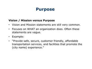 Purpose
Vision / Mission versus Purpose
• Vision and Mission statements are still very common.
• Focuses on WHAT an organization does. Often these
statements are vague.
• Example:
• “Provide safe, secure, customer friendly, affordable
transportation services, and facilities that promote the
(city name) experience.”
 
