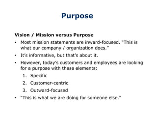 Purpose
Vision / Mission versus Purpose
• Most mission statements are inward-focused. “This is
what our company / organization does.”
• It’s informative, but that’s about it.
• However, today’s customers and employees are looking
for a purpose with these elements:
1. Specific
2. Customer-centric
3. Outward-focused
• “This is what we are doing for someone else.”
 