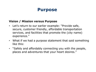 Purpose
Vision / Mission versus Purpose
• Let’s return to our earlier example: “Provide safe,
secure, customer friendly, affordable transportation
services, and facilities that promote the (city name)
experience.”
• What if we had a purpose statement that said something
like this:
• “Safely and affordably connecting you with the people,
places and adventures that your heart desires.”
 