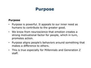 Purpose
Purpose
• Purpose is powerful. It appeals to our inner need as
humans to contribute to the greater good.
• We know from neuroscience that emotion creates a
strong motivational factor for people, which in turn,
promotes action.
• Purpose aligns people’s behaviors around something that
makes a difference to others.
• This is true especially for Millennials and Generation Z
staff.
 