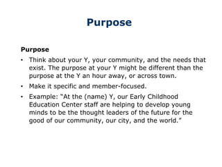 Purpose
Purpose
• Think about your Y, your community, and the needs that
exist. The purpose at your Y might be different than the
purpose at the Y an hour away, or across town.
• Make it specific and member-focused.
• Example: “At the (name) Y, our Early Childhood
Education Center staff are helping to develop young
minds to be the thought leaders of the future for the
good of our community, our city, and the world.”
 