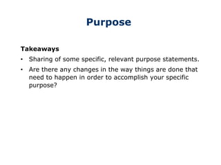 Purpose
Takeaways
• Sharing of some specific, relevant purpose statements.
• Are there any changes in the way things are done that
need to happen in order to accomplish your specific
purpose?
 