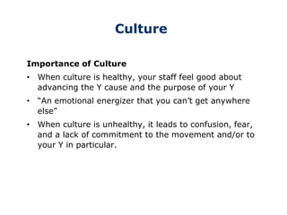 Culture
Importance of Culture
• When culture is healthy, your staff feel good about
advancing the Y cause and the purpose of your Y
• “An emotional energizer that you can’t get anywhere
else”
• When culture is unhealthy, it leads to confusion, fear,
and a lack of commitment to the movement and/or to
your Y in particular.
 