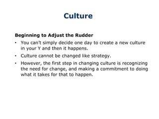 Culture
Beginning to Adjust the Rudder
• You can’t simply decide one day to create a new culture
in your Y and then it happens.
• Culture cannot be changed like strategy.
• However, the first step in changing culture is recognizing
the need for change, and making a commitment to doing
what it takes for that to happen.
 