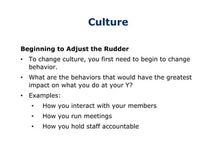 Culture
Beginning to Adjust the Rudder
• To change culture, you first need to begin to change
behavior.
• What are the behaviors that would have the greatest
impact on what you do at your Y?
• Examples:
• How you interact with your members
• How you run meetings
• How you hold staff accountable
 
