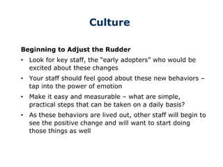 Culture
Beginning to Adjust the Rudder
• Look for key staff, the “early adopters” who would be
excited about these changes
• Your staff should feel good about these new behaviors –
tap into the power of emotion
• Make it easy and measurable – what are simple,
practical steps that can be taken on a daily basis?
• As these behaviors are lived out, other staff will begin to
see the positive change and will want to start doing
those things as well
 