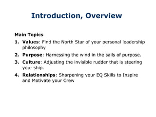 Introduction, Overview
Main Topics
1. Values: Find the North Star of your personal leadership
philosophy
2. Purpose: Harnessing the wind in the sails of purpose.
3. Culture: Adjusting the invisible rudder that is steering
your ship.
4. Relationships: Sharpening your EQ Skills to Inspire
and Motivate your Crew
 