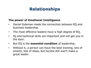Relationships
The power of Emotional Intelligence
• Daniel Goleman made the connection between EQ and
business leadership.
• The most effective leaders have a high degree of EQ.
• IQ and technical skills are important and will get you in
the door.
• But EQ is the essential condition of leadership.
• Without it, a person can have the best training, lots of
smarts, lots of ideas, but he/she still won’t make a
great leader.
 