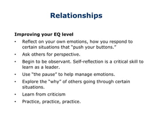 Relationships
Improving your EQ level
• Reflect on your own emotions, how you respond to
certain situations that “push your buttons.”
• Ask others for perspective.
• Begin to be observant. Self-reflection is a critical skill to
learn as a leader.
• Use “the pause” to help manage emotions.
• Explore the “why” of others going through certain
situations.
• Learn from criticism
• Practice, practice, practice.
 