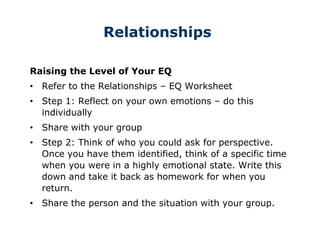 Relationships
Raising the Level of Your EQ
• Refer to the Relationships – EQ Worksheet
• Step 1: Reflect on your own emotions – do this
individually
• Share with your group
• Step 2: Think of who you could ask for perspective.
Once you have them identified, think of a specific time
when you were in a highly emotional state. Write this
down and take it back as homework for when you
return.
• Share the person and the situation with your group.
 