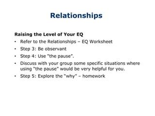 Relationships
Raising the Level of Your EQ
• Refer to the Relationships – EQ Worksheet
• Step 3: Be observant
• Step 4: Use “the pause”.
• Discuss with your group some specific situations where
using “the pause” would be very helpful for you.
• Step 5: Explore the “why” – homework
 