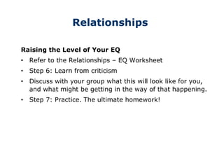 Relationships
Raising the Level of Your EQ
• Refer to the Relationships – EQ Worksheet
• Step 6: Learn from criticism
• Discuss with your group what this will look like for you,
and what might be getting in the way of that happening.
• Step 7: Practice. The ultimate homework!
 