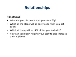 Relationships
Takeaways
• What did you discover about your own EQ?
• Which of the steps will be easy to do when you get
back?
• Which of these will be difficult for you and why?
• How can you begin helping your staff to also increase
their EQ levels?
 