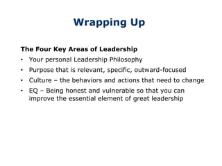 Wrapping Up
The Four Key Areas of Leadership
• Your personal Leadership Philosophy
• Purpose that is relevant, specific, outward-focused
• Culture – the behaviors and actions that need to change
• EQ – Being honest and vulnerable so that you can
improve the essential element of great leadership
 