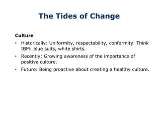 The Tides of Change
Culture
• Historically: Uniformity, respectability, conformity. Think
IBM: blue suits, white shirts.
• Recently: Growing awareness of the importance of
positive culture.
• Future: Being proactive about creating a healthy culture.
 