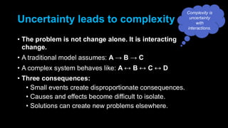 Uncertainty leads to complexity
• The problem is not change alone. It is interacting
change.
• A traditional model assumes: A → B → C
• A complex system behaves like: A B C D
• Three consequences:
• Small events create disproportionate consequences.
• Causes and effects become difficult to isolate.
• Solutions can create new problems elsewhere.
Complexity is
uncertainty
with
interactions.
 